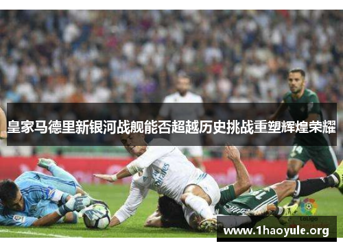 皇家马德里新银河战舰能否超越历史挑战重塑辉煌荣耀