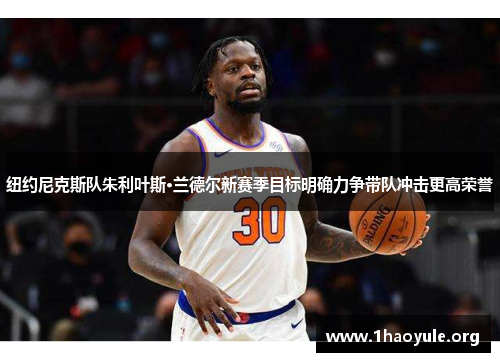 纽约尼克斯队朱利叶斯·兰德尔新赛季目标明确力争带队冲击更高荣誉