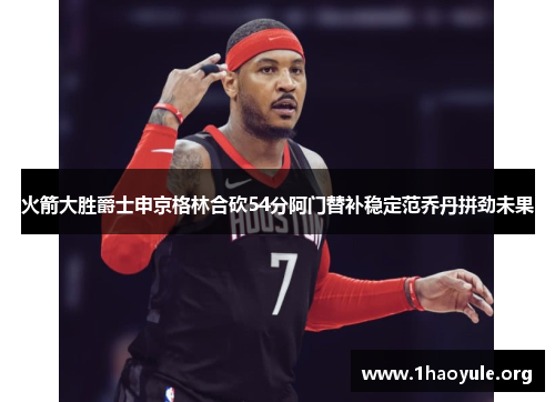 火箭大胜爵士申京格林合砍54分阿门替补稳定范乔丹拼劲未果