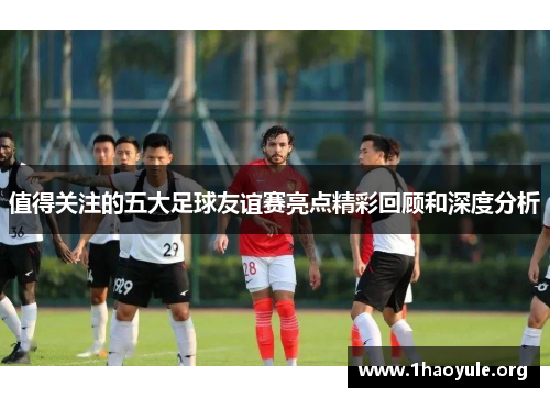 值得关注的五大足球友谊赛亮点精彩回顾和深度分析