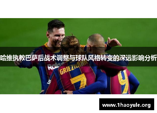 哈维执教巴萨后战术调整与球队风格转变的深远影响分析