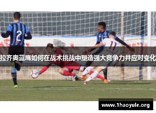 拉齐奥蓝鹰如何在战术挑战中塑造强大竞争力并应对变化