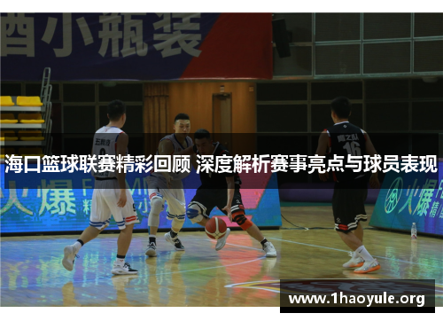 海口篮球联赛精彩回顾 深度解析赛事亮点与球员表现
