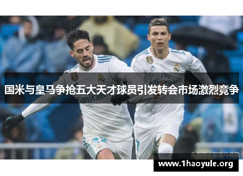 国米与皇马争抢五大天才球员引发转会市场激烈竞争