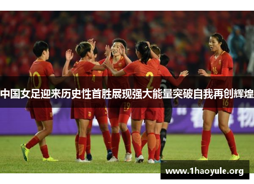 中国女足迎来历史性首胜展现强大能量突破自我再创辉煌