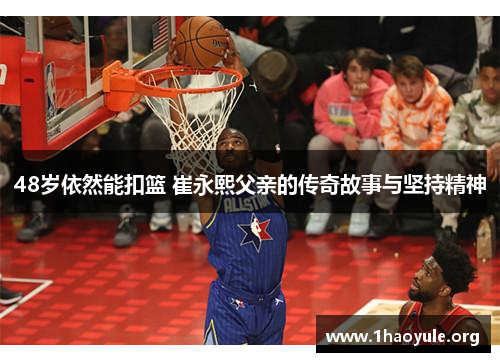 48岁依然能扣篮 崔永熙父亲的传奇故事与坚持精神