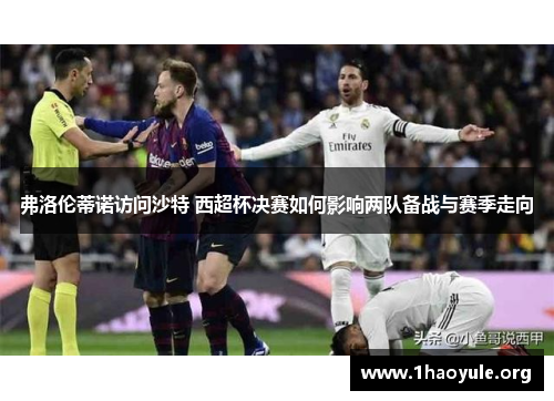 弗洛伦蒂诺访问沙特 西超杯决赛如何影响两队备战与赛季走向
