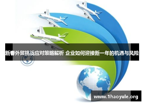 新春外贸挑战应对策略解析 企业如何迎接新一年的机遇与风险