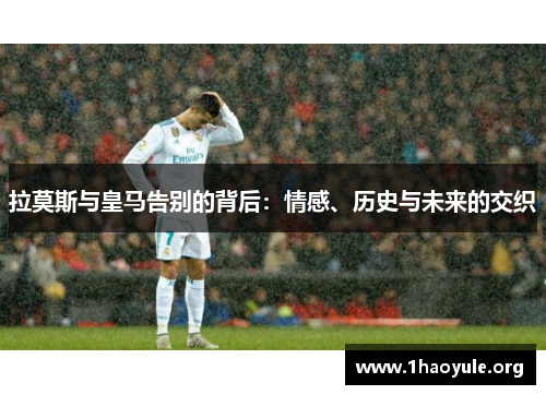 拉莫斯与皇马告别的背后：情感、历史与未来的交织