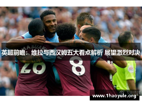 英超前瞻：维拉与西汉姆五大看点解析 展望激烈对决