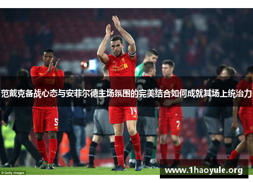 范戴克备战心态与安菲尔德主场氛围的完美结合如何成就其场上统治力