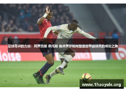 足球青训的力量:阿贾克斯 桑托斯 佩纳罗尔如何塑造世界级球员的成功之路 足球青训的力量:阿贾克斯 桑托斯 佩纳罗尔如何塑造世界级球员的成功之路