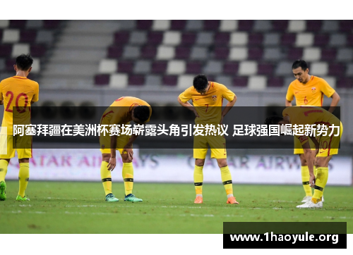 阿塞拜疆在美洲杯赛场崭露头角引发热议 足球强国崛起新势力 阿塞拜疆在美洲杯赛场崭露头角引发热议 足球强国崛起新势力
