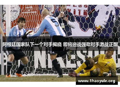 阿根廷国家队下一个对手揭晓 即将迎战强劲对手激战正酣