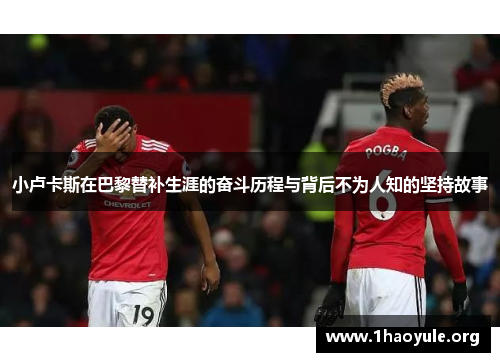 小卢卡斯在巴黎替补生涯的奋斗历程与背后不为人知的坚持故事