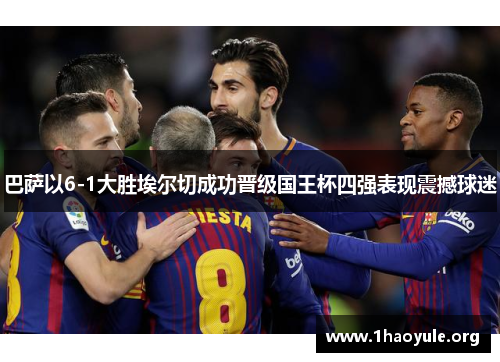 巴萨以6-1大胜埃尔切成功晋级国王杯四强表现震撼球迷