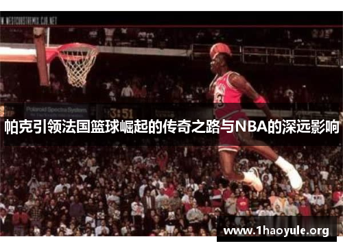 帕克引领法国篮球崛起的传奇之路与NBA的深远影响