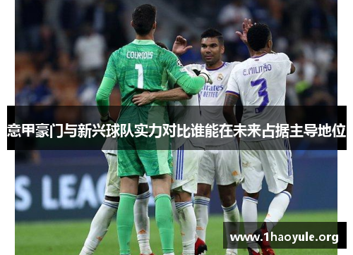 意甲豪门与新兴球队实力对比谁能在未来占据主导地位 意甲豪门与新兴球队实力对比谁能在未来占据主导地位