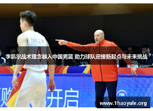 李凯尔战术理念融入中国男篮 助力球队迎接新起点与未来挑战